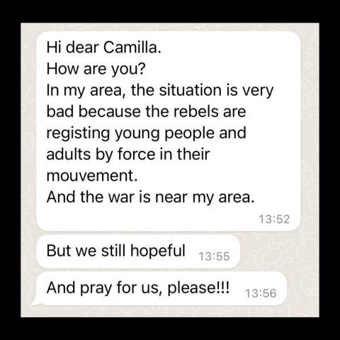 Meddelanden som säger: Hi dear Camilla. How are you? In my area, the situation is very bad because the rebels are registing young people and adults by force in their mouvment. And the war is near my area. But we still hopeful And pray for us, please!!!